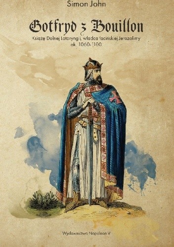 Gotfryd z Bouillon. Książę Dolnej Lotaryngii, władca łacińskiej Jerozolimy, ok. 1060-1100