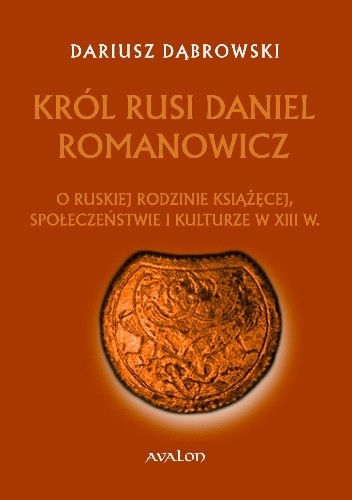 Król Rusi Daniel Romanowicz. O ruskiej rodzinie książęcej, społeczeństwie i kulturze w XIII w.