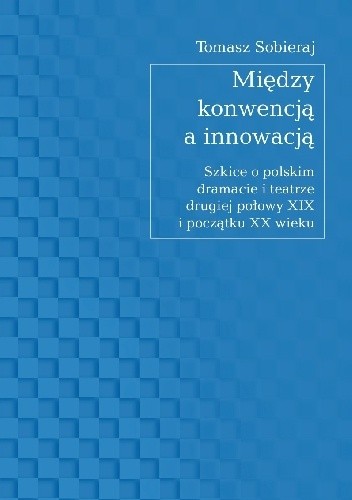 Między konwencją a innowacją. Szkice o polskim dramacie i teatrze drugiej połowy XIX i początku XX wieku