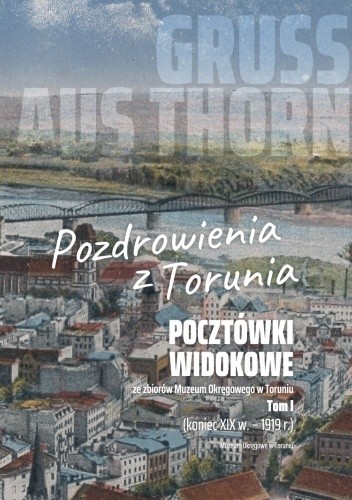 Gruss aus Thorn. Pozdrowienia z Torunia. Pocztówki widokowe ze zbiorów Muzeum Okręgowego w Toruniu. Tom I