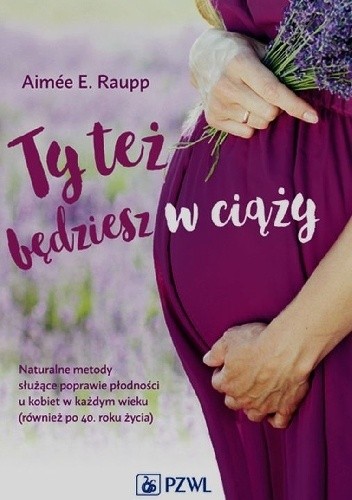 Ty też będziesz w ciąży. Naturalne metody służące poprawie płodności u kobiet w każdym wieku (również po 40. roku życia)