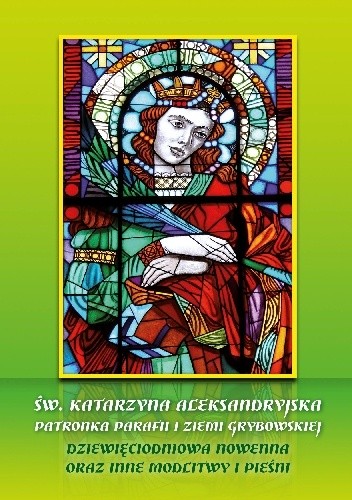 Św. Katarzyna Aleksandryjska. Patronka Parafii i Ziemi Grybowskiej. Dziewięciodniowa Nowenna oraz Inne Modlitwy i Pieśni