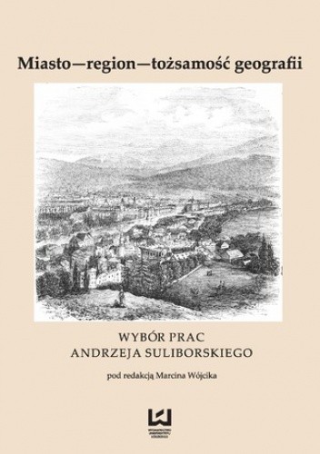 Miasto - region - tożsamość geografii. Wybór prac Andrzeja Suliborskiego