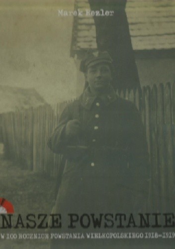 Nasze Powstanie. W 100 rocznicę Powstania Wielkopolskiego 1918-1919