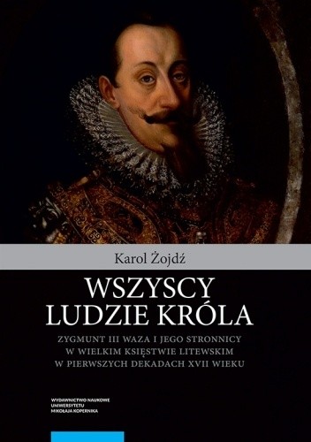 Wszyscy ludzie króla. Zygmunt III Waza i jego stronnicy w Wielkim Księstwie Litewskim w pierwszych dekadach XVII wieku