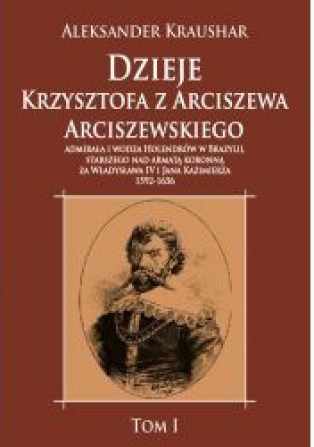Dzieje Krzysztofa z Arciszewa Arciszewskiego, admirała i wodza Holendrów w Brazylii, starszego nad armatą koronną za Władysława IV i Jana Kazimierza: 1592-1656 tom I