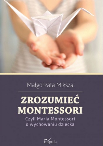Zrozumieć Montessori. Czyli Maria Montessori o wychowaniu dziecka