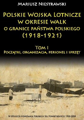 Polskie Wojska Lotnicze w okresie walk o granice państwa polskiego (1918-1921) Tom I Początki, organizacja, personel i sprzęt